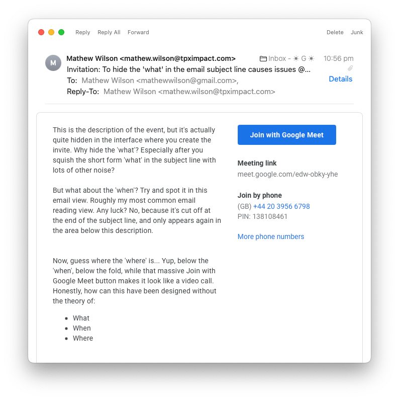 An Apple macOS Mail app email with the subject line "To hide the 'what' in the email subject line causes issues" and the body copy "This is the description of the event, but it's actually quite hidden in the interface where you create the invite. Why hide the 'what'? Especially after you squish the short form 'what' in the subject line with lots of other noise?
But what about the 'when'? Try and spot it in this email view. Roughly my most common email reading view. Any luck? No, because it's cut off at the end of the subject line, and only appears again in the area below this description.
Now, guess where the 'where' is... Yup, below the 'when', below the fold, while that massive Join with Google Meet button makes it look like a video call. Honestly, how can this have been designed without the theory of what, when, where?"