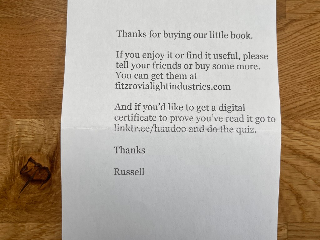A little piece of paper saying Thanks for buying our little book. If you enjoy it or find it useful, please tell your friends or buy some more. You can get them at fitzrovialightindustries.com
And if you'd like to get a digital certificate to prove you've read it go to linktr.ee/haudoo and do the quiz.
Thanks
Russell