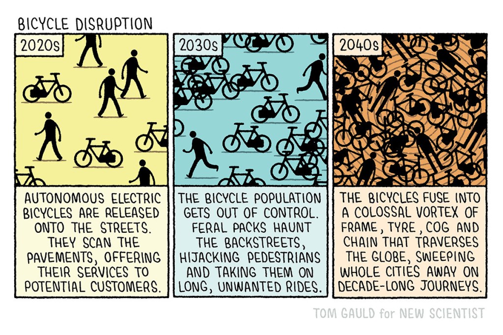 Three panelled comic titled Bicycle Disruption. Using icons of people and bicycles. Panel 1. 2020s. There are a few people and a few bicycles: Text says: autonomous electric bicycles are released onto the streets they scan the pavements offering their services to potential customers. Panel 2. 2030s. There are more bicycles than people: Text reads: icicle population gets out of control feral packs haunt the back streets hijacking pedestrians and taking them on long unwanted rides. Panel 3. 2040s. A swirling mix of many people and bicycles: Text reads: the bicycles fuse into a colossal vortex of frame tire cog and chain that traverses the globe sweeping whole cities away on decade long journeys. Credit reads Tom Gauld for New Scientist. 