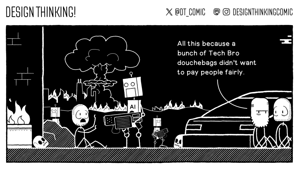 Black and white single panel comic depicting a post apocalyptic hellscape, echoing the Terminator movie. A robot with AI on its chest, holds an enormous gun at a scared looking individual. Two other people look on as they hide behind a car. The one looking both blank and yet knowing says "All this because a bunch of tech bro douchebags didn't want to pay people fairly"