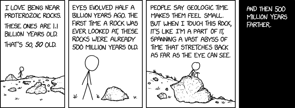 A black and white comic with 4 panels, showing a stick figure walking past rocks. Panel 1: I LOVE BEING NEAR PROTEROZOIC ROCKS.
THESE ONES ARE I.I BILLION YEARS OLD. THAT'S SO, 50 OLD. Panel 2: EYES EVOLVED HALF A BILLION YEARS AGO. THE FIRST TIME A ROCK WAS EVER LOOKED AT, THESE ROCKS WERE ALREADY
500 MILLION YEARS OLD. Panel 3: PEOPLE SAY GEOLOGIC TIME MAKES THEM FEEL SMALL BUT WHEN I TOUCH THIS ROCK, IT'S LIKE I'M A PART OF IT, SPANNING A VAST ABYSS OF TIME THAT STRETCHES BACK AS FAR AS THE EYE CAN SEE. Panel 4: (all black) AND THEN 500 MILLION YEARS FARTHER.