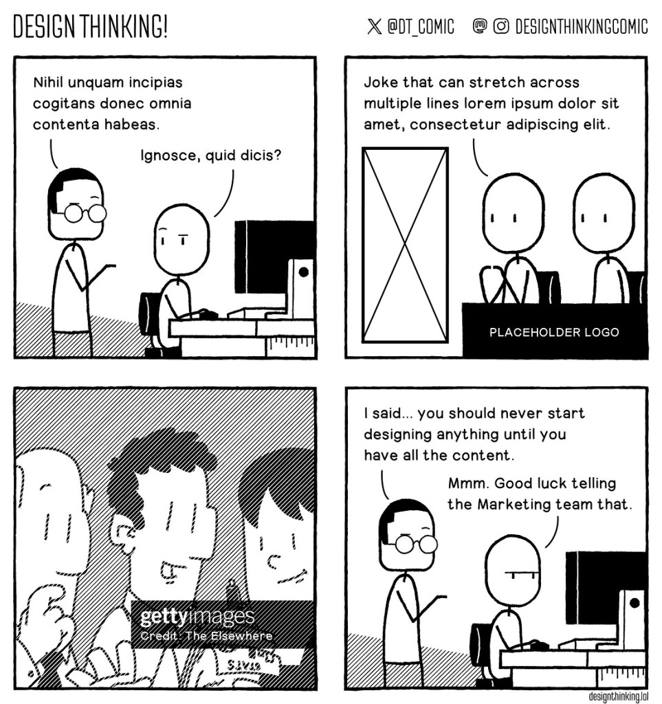 A four panel black and white comic in which two characters speak in default Latin text in the first panel. In the second panel two more characters speak more Latin sitting next to a placeholder logo and then missing image box. In the third panel there is a placeholder image with a Getty images watermark. The final panel we see the original two characters, the one standing says, "I said you should never start designing anything until you have all the content", and the one sitting replies "Mmm. Good luck telling the marketing team that."